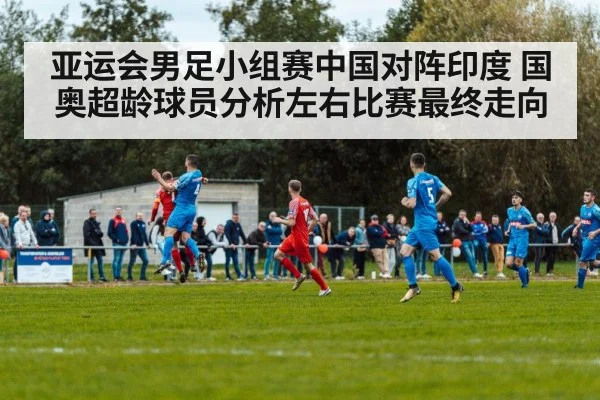 亚运会男足小组赛中国对阵印度 国奥超龄球员分析左右比赛最终走向