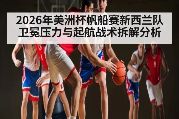2026年美洲杯帆船赛新西兰队卫冕压力与起航战术拆解分析