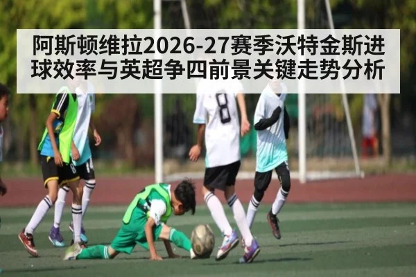 阿斯顿维拉2026-27赛季沃特金斯进球效率与英超争四前景关键走势分析